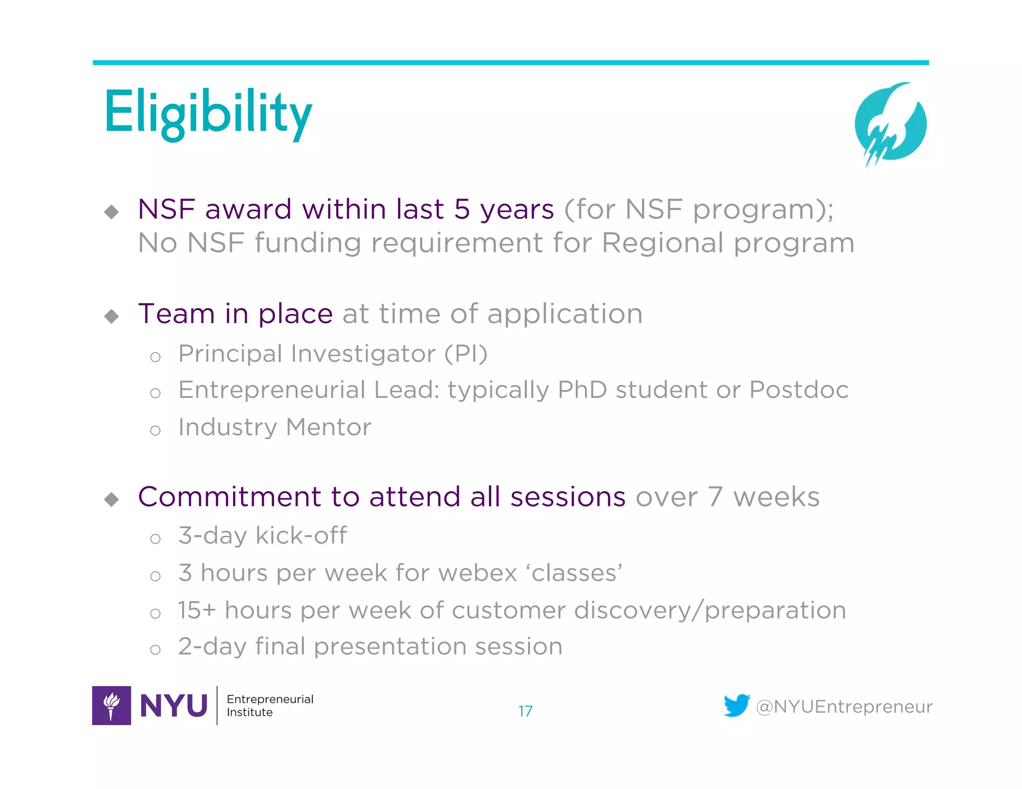 @NYUEntrepreneur
Eligibility
u  NSF award within last 5 years (for NSF program);
No NSF funding requirement for Regional program
u  Team in place at time of application
o  Principal Investigator (PI)
o  Entrepreneurial Lead: typically PhD student or Postdoc
o  Industry Mentor
u  Commitment to attend all sessions over 7 weeks
o  3-day kick-oﬀ
o  3 hours per week for webex ‘classes’
o  15+ hours per week of customer discovery/preparation
o  2-day ﬁnal presentation session
17
 