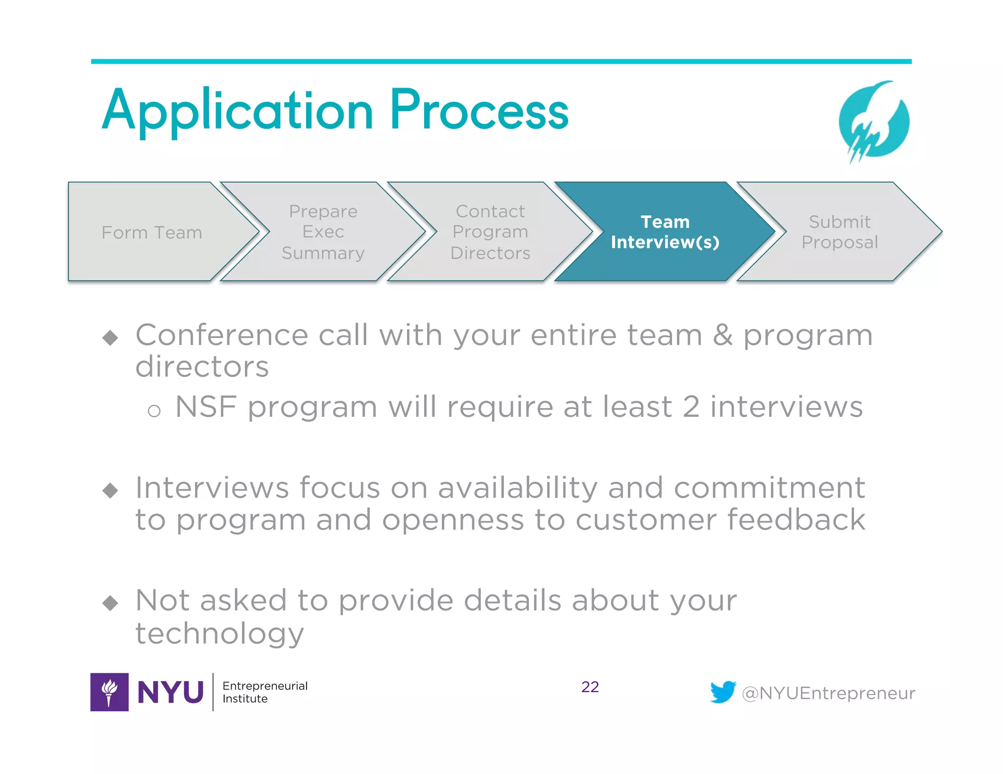 @NYUEntrepreneur
Application Process
22
Form Team
Prepare
Exec
Summary
Contact
Program
Directors
Team
Interview(s)
Submit
Proposal
u  Conference call with your entire team & program
directors
o  NSF program will require at least 2 interviews
u  Interviews focus on availability and commitment
to program and openness to customer feedback
u  Not asked to provide details about your
technology
 
