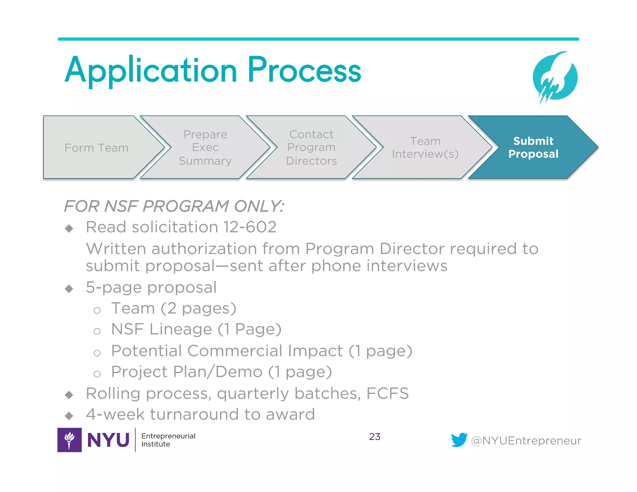 @NYUEntrepreneur
Application Process
23
Form Team
Prepare
Exec
Summary
Contact
Program
Directors
Team
Interview(s)
Submit
Proposal
FOR NSF PROGRAM ONLY:
u  Read solicitation 12-602
Written authorization from Program Director required to
submit proposal—sent after phone interviews
u  5-page proposal
o  Team (2 pages)
o  NSF Lineage (1 Page)
o  Potential Commercial Impact (1 page)
o  Project Plan/Demo (1 page)
u  Rolling process, quarterly batches, FCFS
u  4-week turnaround to award
 