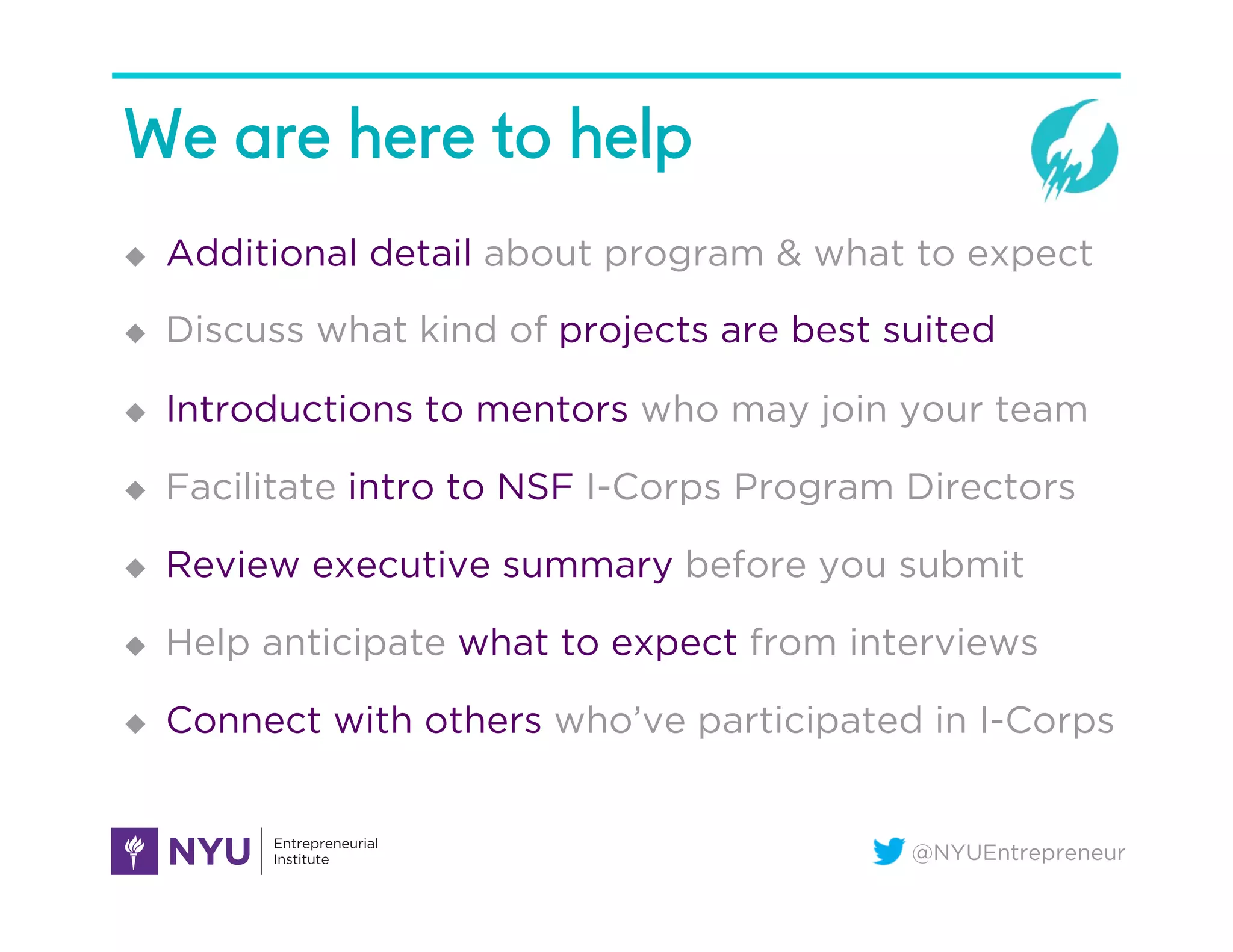 @NYUEntrepreneur
We are here to help
u  Additional detail about program & what to expect
u  Discuss what kind of projects are best suited
u  Introductions to mentors who may join your team
u  Facilitate intro to NSF I-Corps Program Directors
u  Review executive summary before you submit
u  Help anticipate what to expect from interviews
u  Connect with others who’ve participated in I-Corps
 