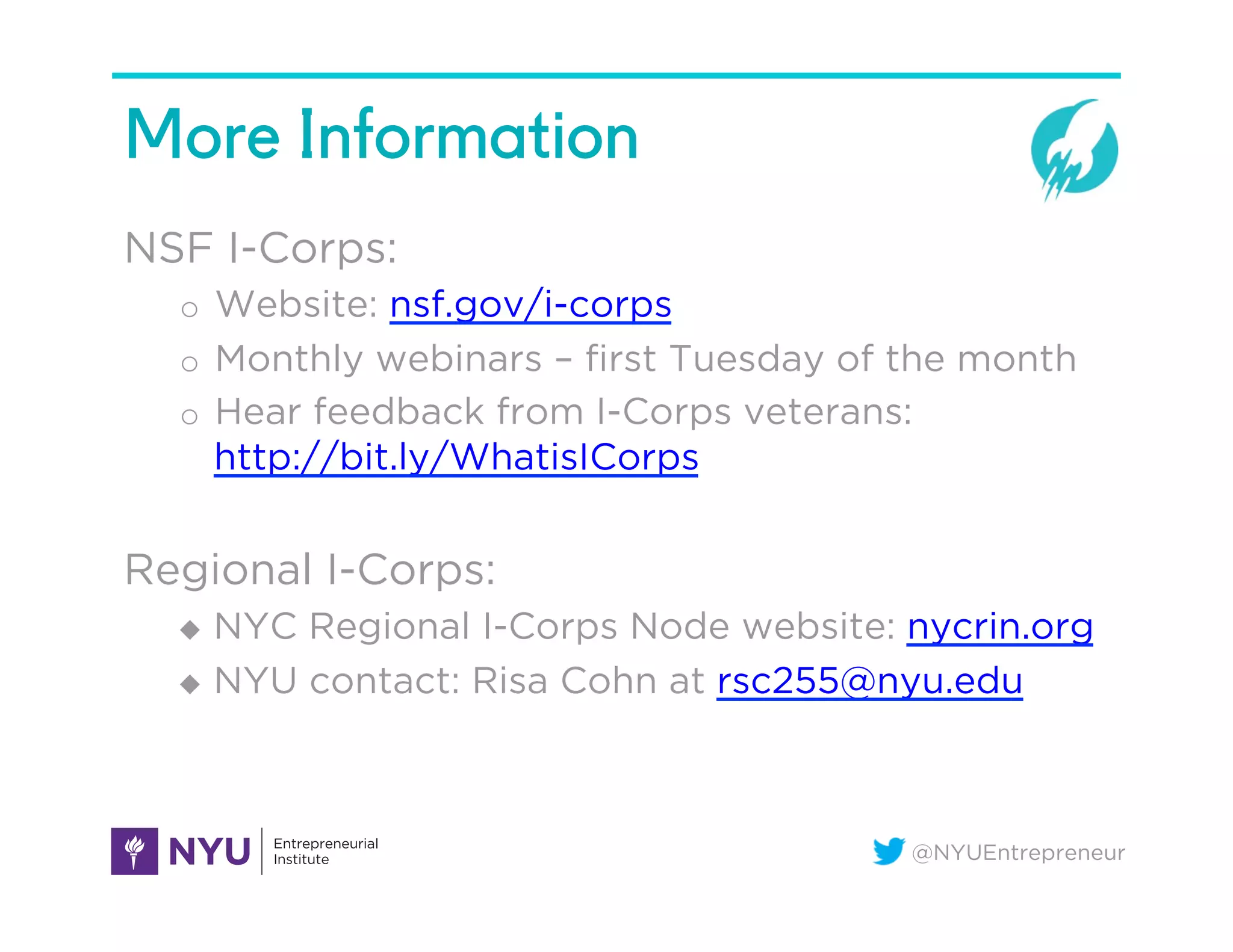 @NYUEntrepreneur
More Information
NSF I-Corps:
o  Website: nsf.gov/i-corps
o  Monthly webinars – ﬁrst Tuesday of the month
o  Hear feedback from I-Corps veterans:
http://bit.ly/WhatisICorps
Regional I-Corps:
u  NYC Regional I-Corps Node website: nycrin.org
u  NYU contact: Risa Cohn at rsc255@nyu.edu
 