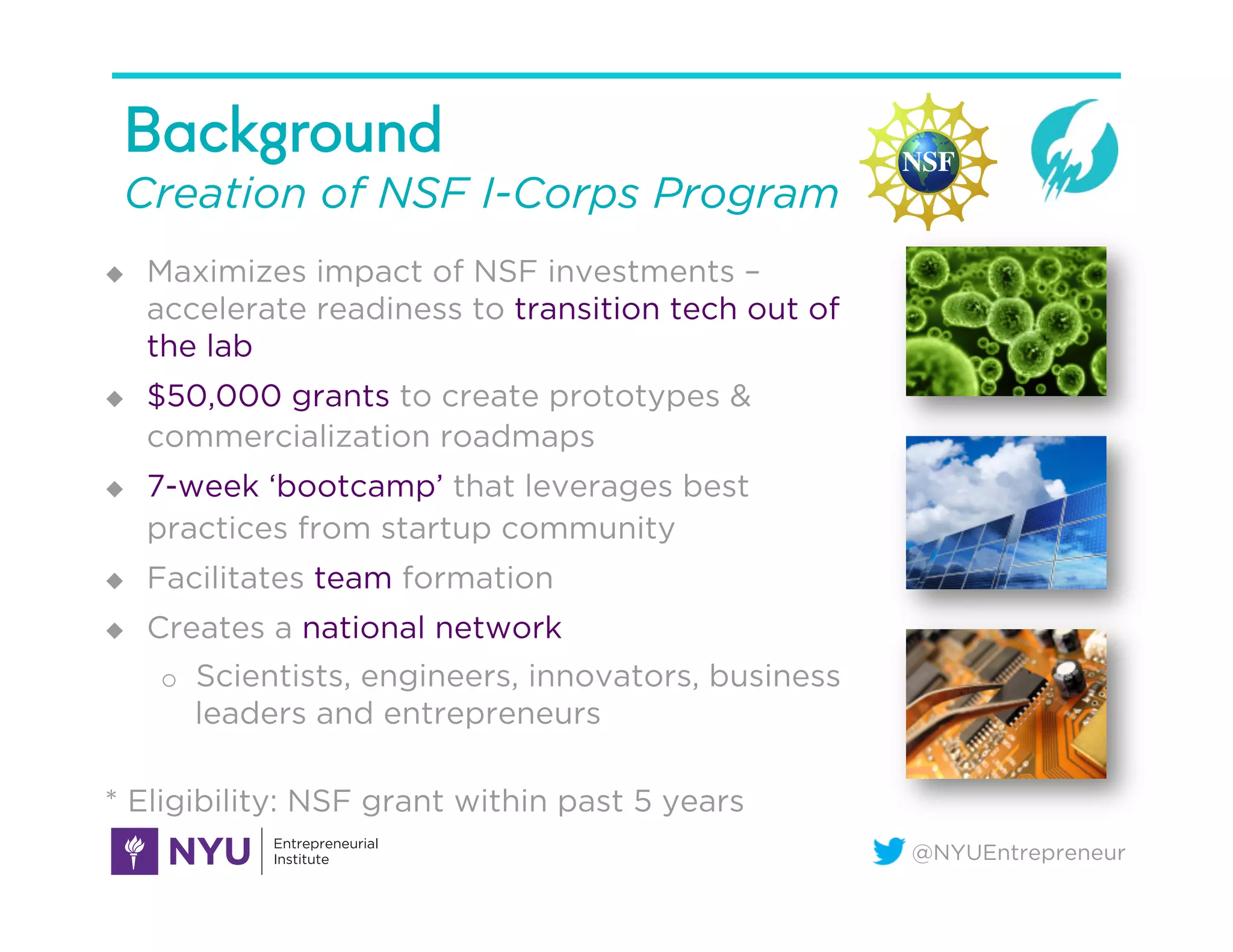 @NYUEntrepreneur
Background
Creation of NSF I-Corps Program
u  Maximizes impact of NSF investments –
accelerate readiness to transition tech out of
the lab
u  $50,000 grants to create prototypes &
commercialization roadmaps
u  7-week ‘bootcamp’ that leverages best
practices from startup community
u  Facilitates team formation
u  Creates a national network
o  Scientists, engineers, innovators, business
leaders and entrepreneurs
* Eligibility: NSF grant within past 5 years
 