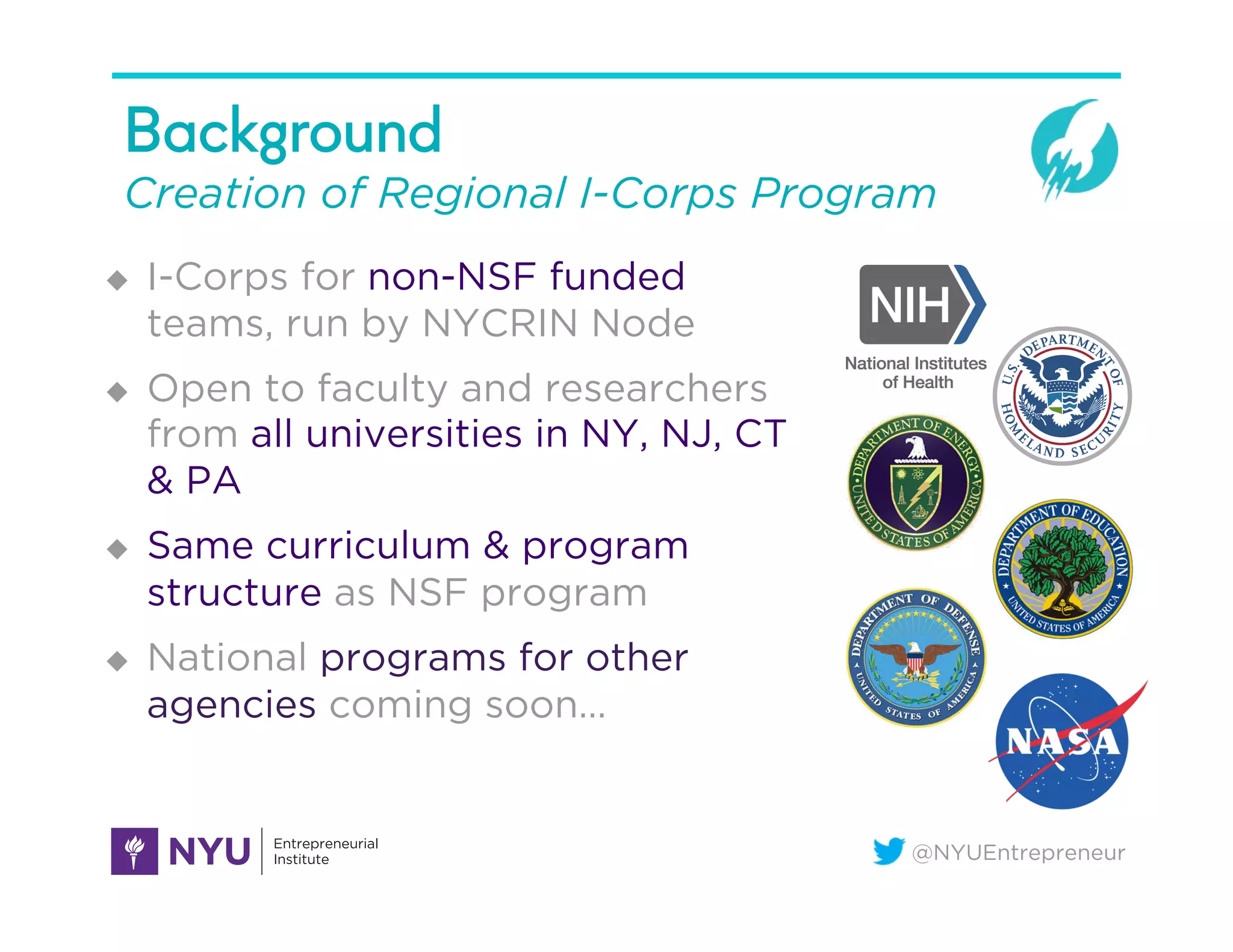 @NYUEntrepreneur
Background
Creation of Regional I-Corps Program
u  I-Corps for non-NSF funded
teams, run by NYCRIN Node
u  Open to faculty and researchers
from all universities in NY, NJ, CT
& PA
u  Same curriculum & program
structure as NSF program
u  National programs for other
agencies coming soon…
 