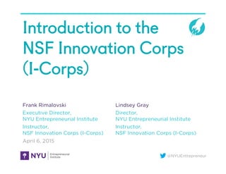 @NYUEntrepreneur
Introduction to the
NSF Innovation Corps
(I-Corps)
Frank Rimalovski
Executive Director,
NYU Entrepreneurial Institute
Instructor,
NSF Innovation Corps (I-Corps)
April 6, 2015
Lindsey Gray
Director,
NYU Entrepreneurial Institute
Instructor,
NSF Innovation Corps (I-Corps)
 