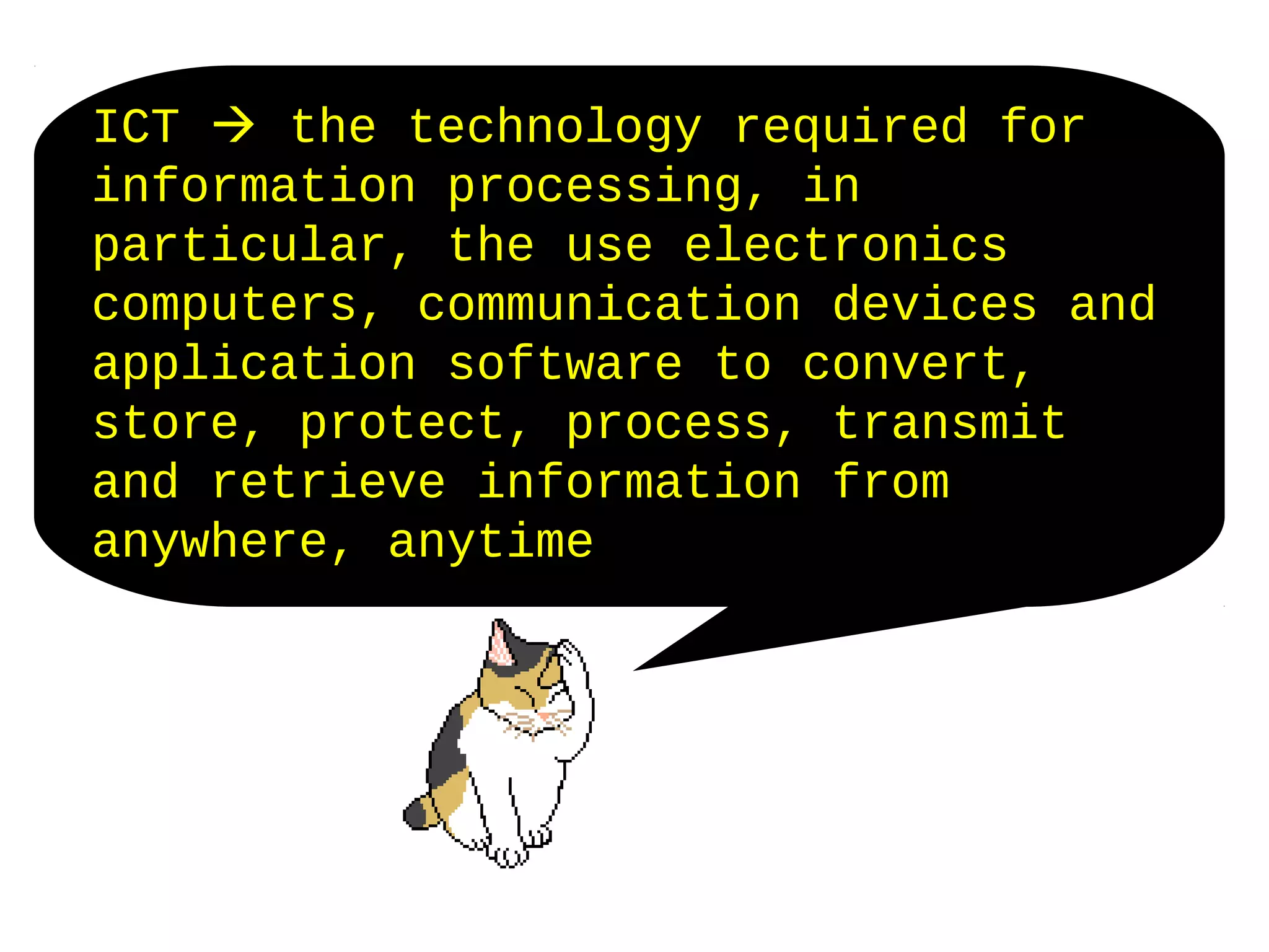 ICT  the technology required for
information processing, in
particular, the use electronics
computers, communication devices and
application software to convert,
store, protect, process, transmit
and retrieve information from
anywhere, anytime
 