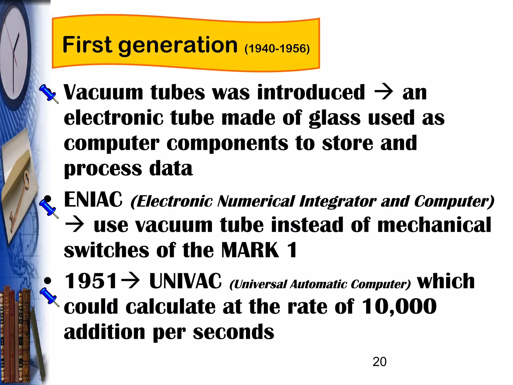 20
First generation (1940-1956)
• Vacuum tubes was introduced  an
electronic tube made of glass used as
computer components to store and
process data
• ENIAC (Electronic Numerical Integrator and Computer)
 use vacuum tube instead of mechanical
switches of the MARK 1
• 1951 UNIVAC (Universal Automatic Computer) which
could calculate at the rate of 10,000
addition per seconds
 
