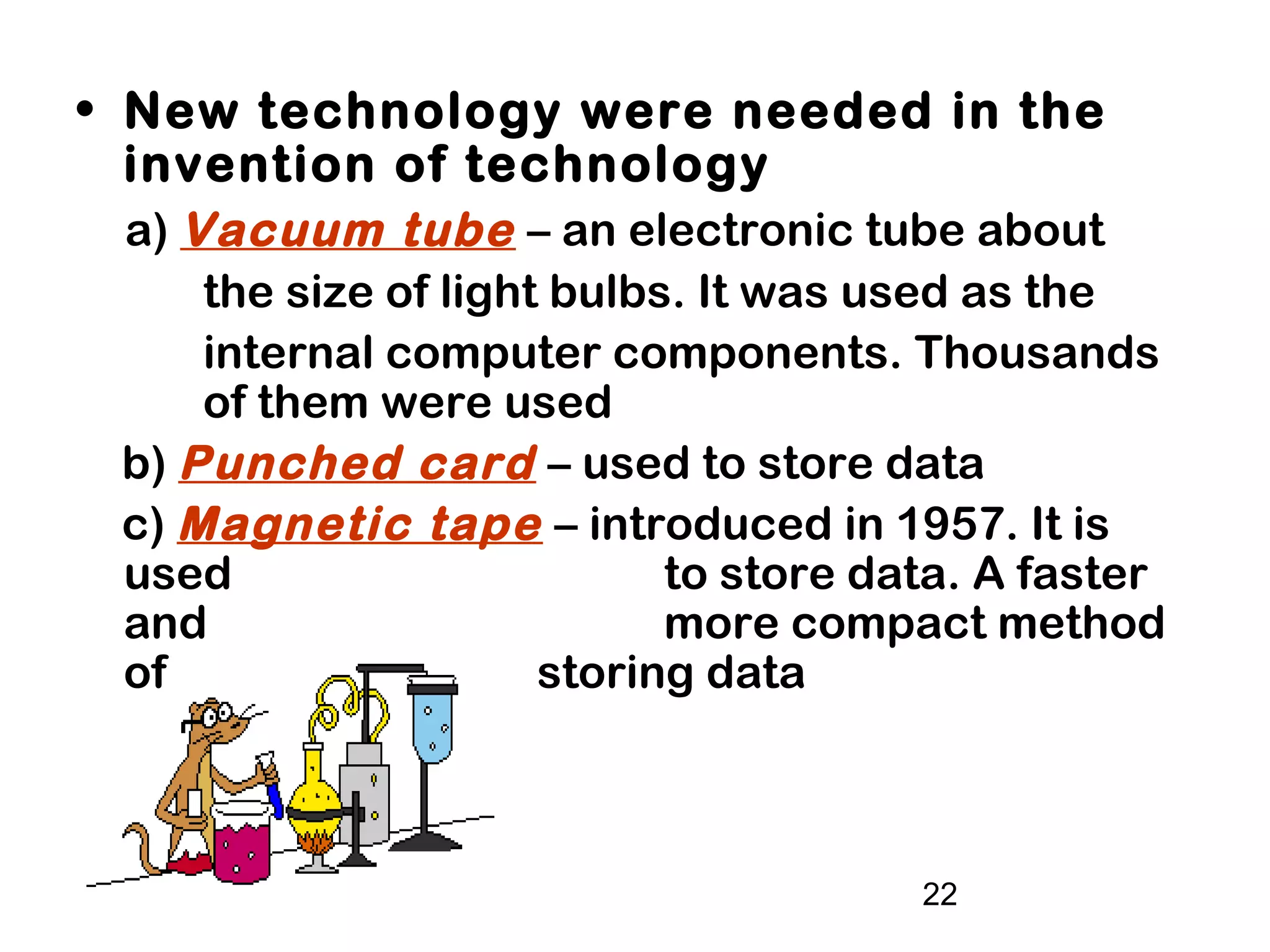 22
• New technology were needed in the
invention of technology
a) Vacuum tube – an electronic tube about
the size of light bulbs. It was used as the
internal computer components. Thousands
of them were used
b) Punched card – used to store data
c) Magnetic tape – introduced in 1957. It is
used to store data. A faster
and more compact method
of storing data
 