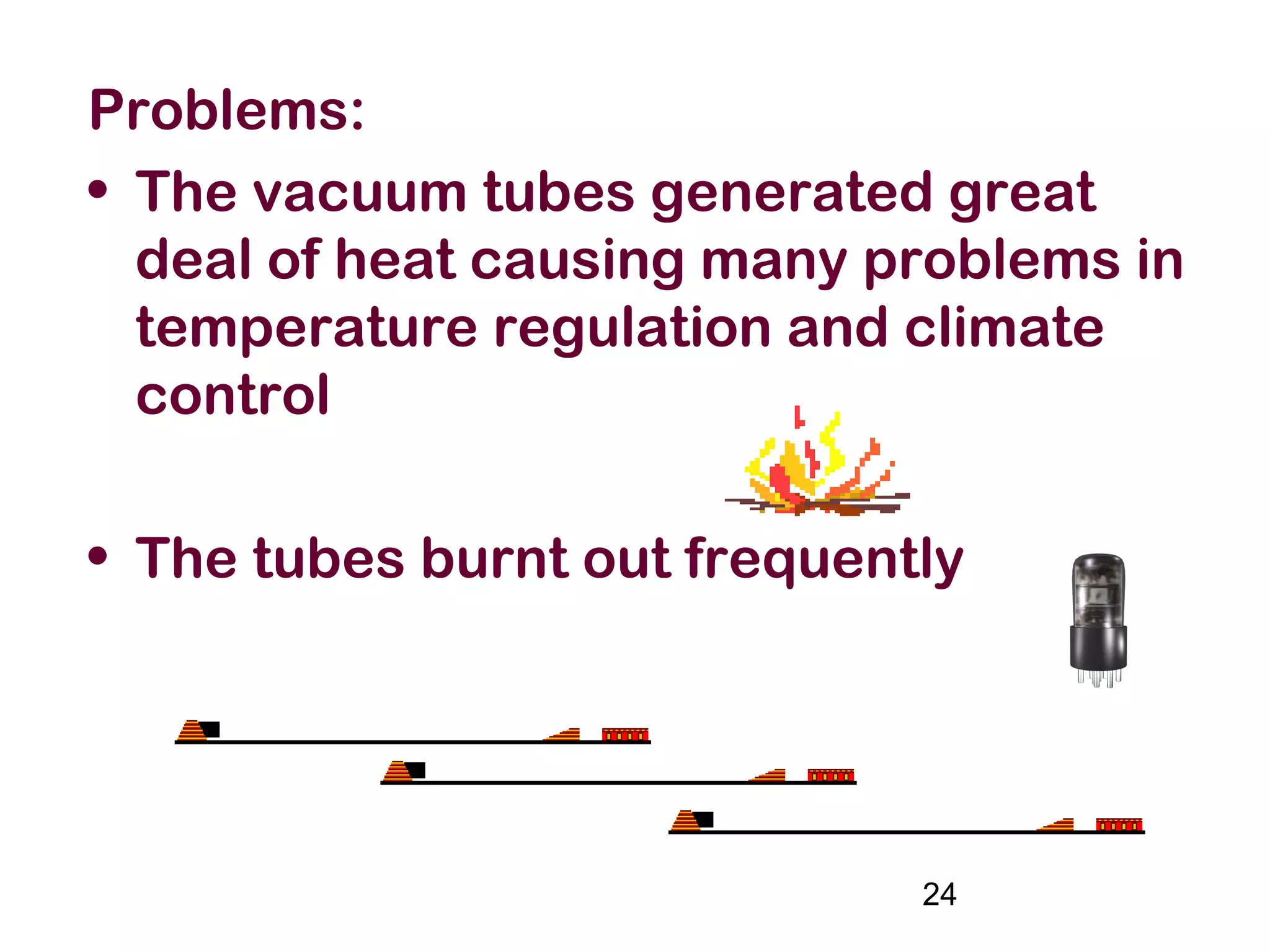 24
Problems:
• The vacuum tubes generated great
deal of heat causing many problems in
temperature regulation and climate
control
• The tubes burnt out frequently
 