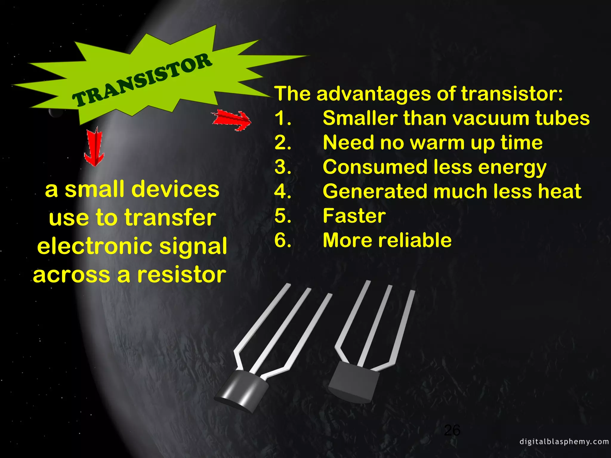 26
TRANSISTOR
The advantages of transistor:
1. Smaller than vacuum tubes
2. Need no warm up time
3. Consumed less energy
4. Generated much less heat
5. Faster
6. More reliable
a small devices
use to transfer
electronic signal
across a resistor
 