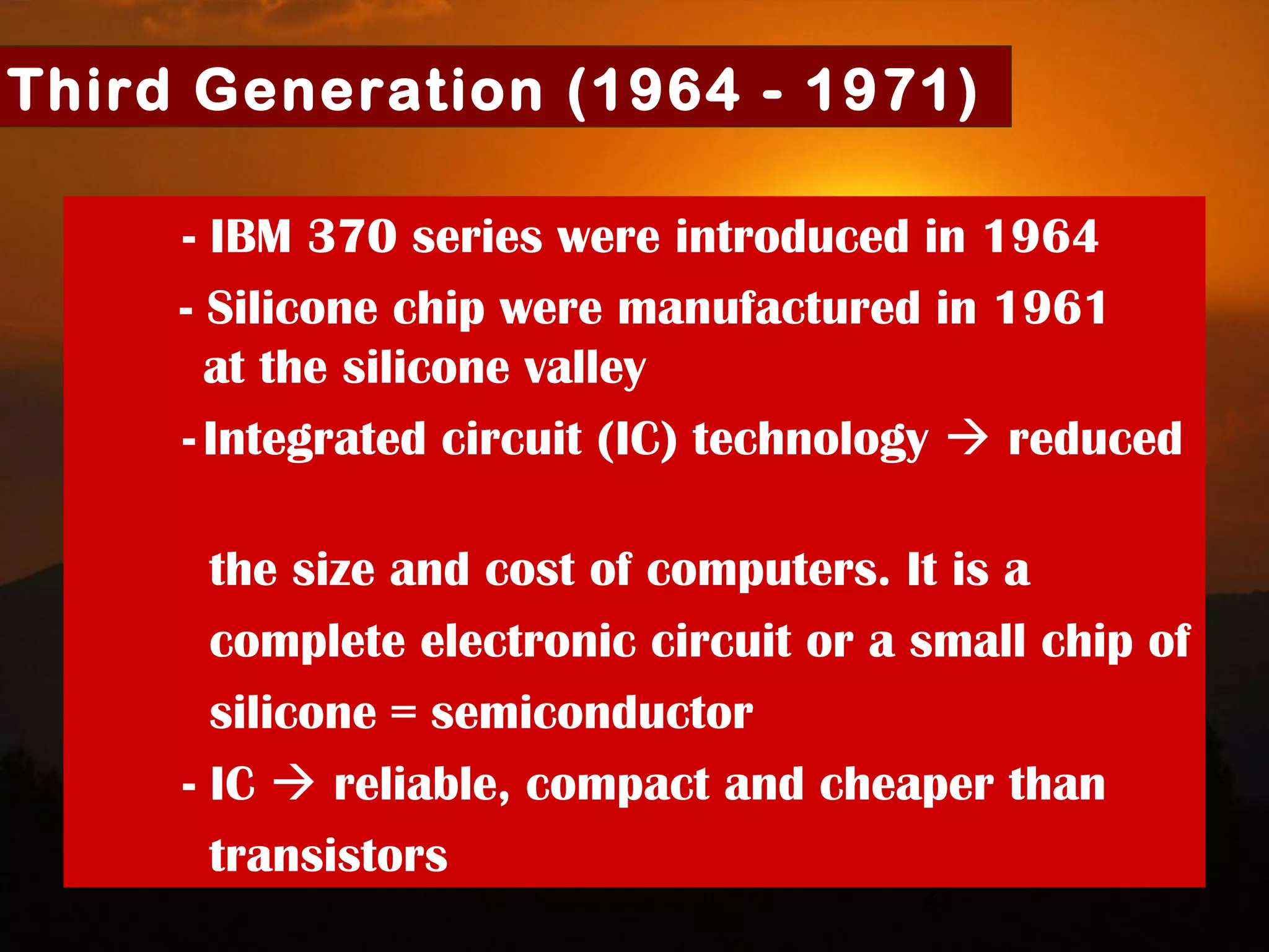 27
Third Generation (1964 - 1971)
- IBM 370 series were introduced in 1964
- Silicone chip were manufactured in 1961
at the silicone valley
- Integrated circuit (IC) technology  reduced
the size and cost of computers. It is a
complete electronic circuit or a small chip of
silicone = semiconductor
- IC  reliable, compact and cheaper than
transistors
 