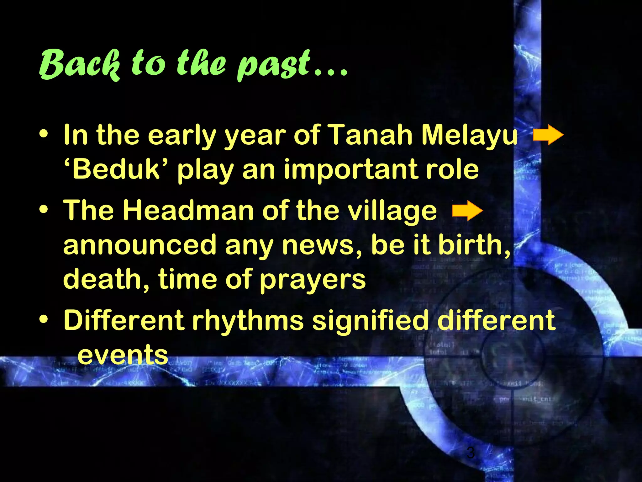 3
Back to the past…
• In the early year of Tanah Melayu
‘Beduk’ play an important role
• The Headman of the village
announced any news, be it birth,
death, time of prayers
• Different rhythms signified different
events
 
