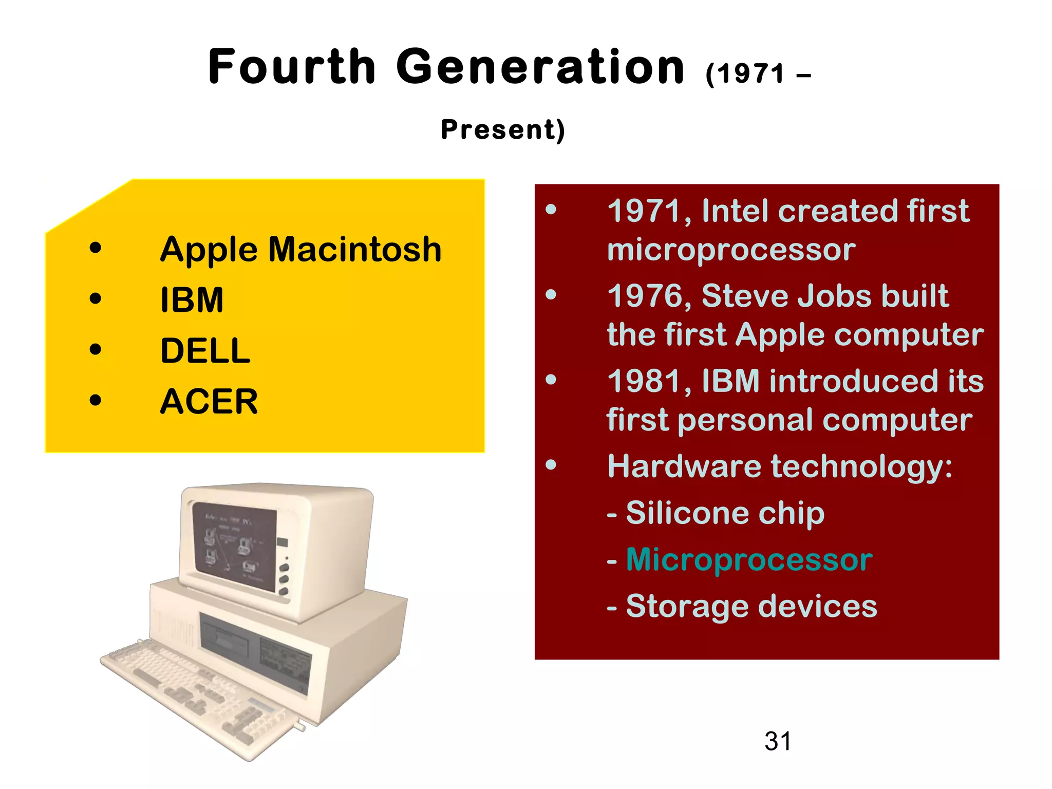 31
Fourth Generation (1971 –
Present)
• 1971, Intel created first
microprocessor
• 1976, Steve Jobs built
the first Apple computer
• 1981, IBM introduced its
first personal computer
• Hardware technology:
- Silicone chip
- Microprocessor
- Storage devices
• Apple Macintosh
• IBM
• DELL
• ACER
 