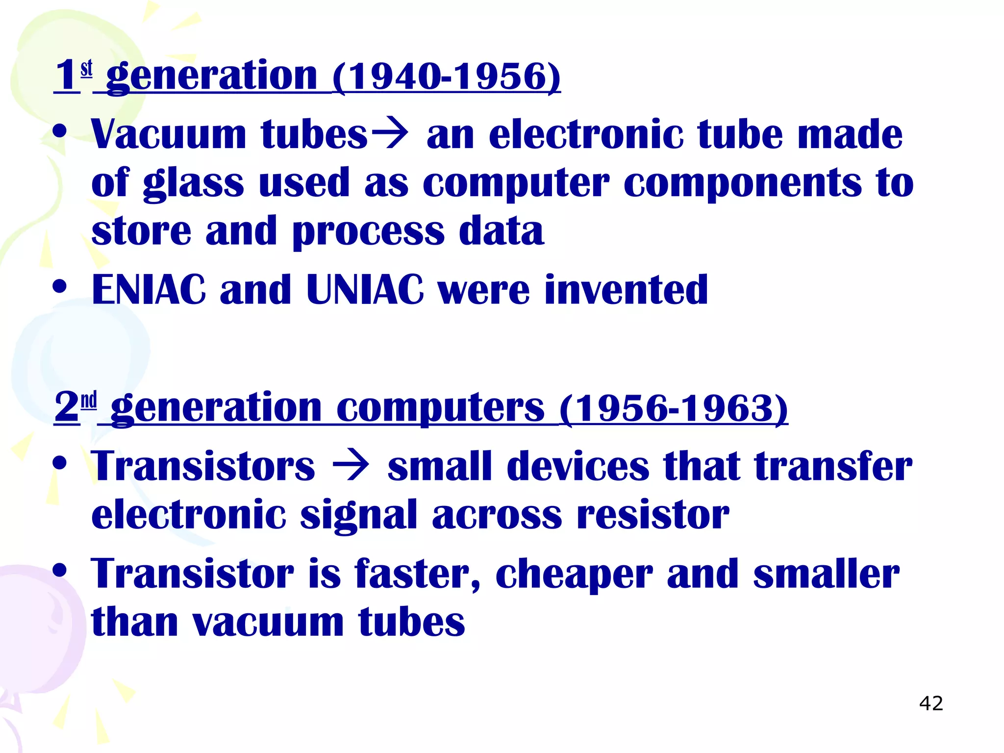 42
1st
generation (1940-1956)
• Vacuum tubes an electronic tube made
of glass used as computer components to
store and process data
• ENIAC and UNIAC were invented
2nd
generation computers (1956-1963)
• Transistors  small devices that transfer
electronic signal across resistor
• Transistor is faster, cheaper and smaller
than vacuum tubes
 