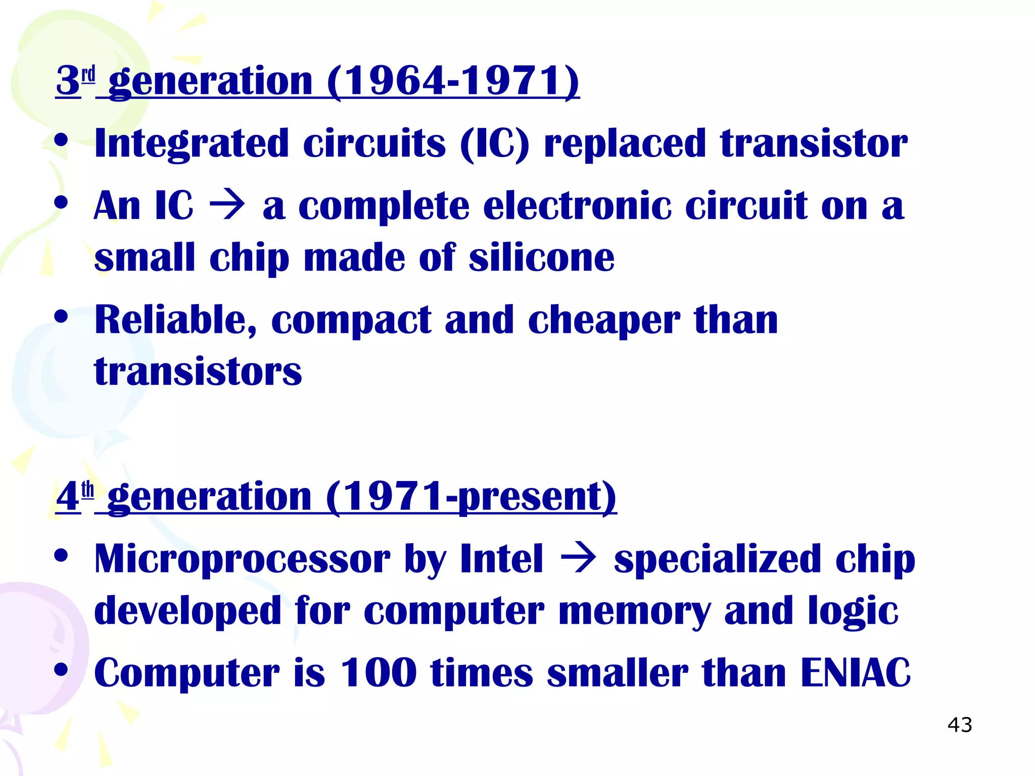 43
3rd
generation (1964-1971)
• Integrated circuits (IC) replaced transistor
• An IC  a complete electronic circuit on a
small chip made of silicone
• Reliable, compact and cheaper than
transistors
4th
generation (1971-present)
• Microprocessor by Intel  specialized chip
developed for computer memory and logic
• Computer is 100 times smaller than ENIAC
 