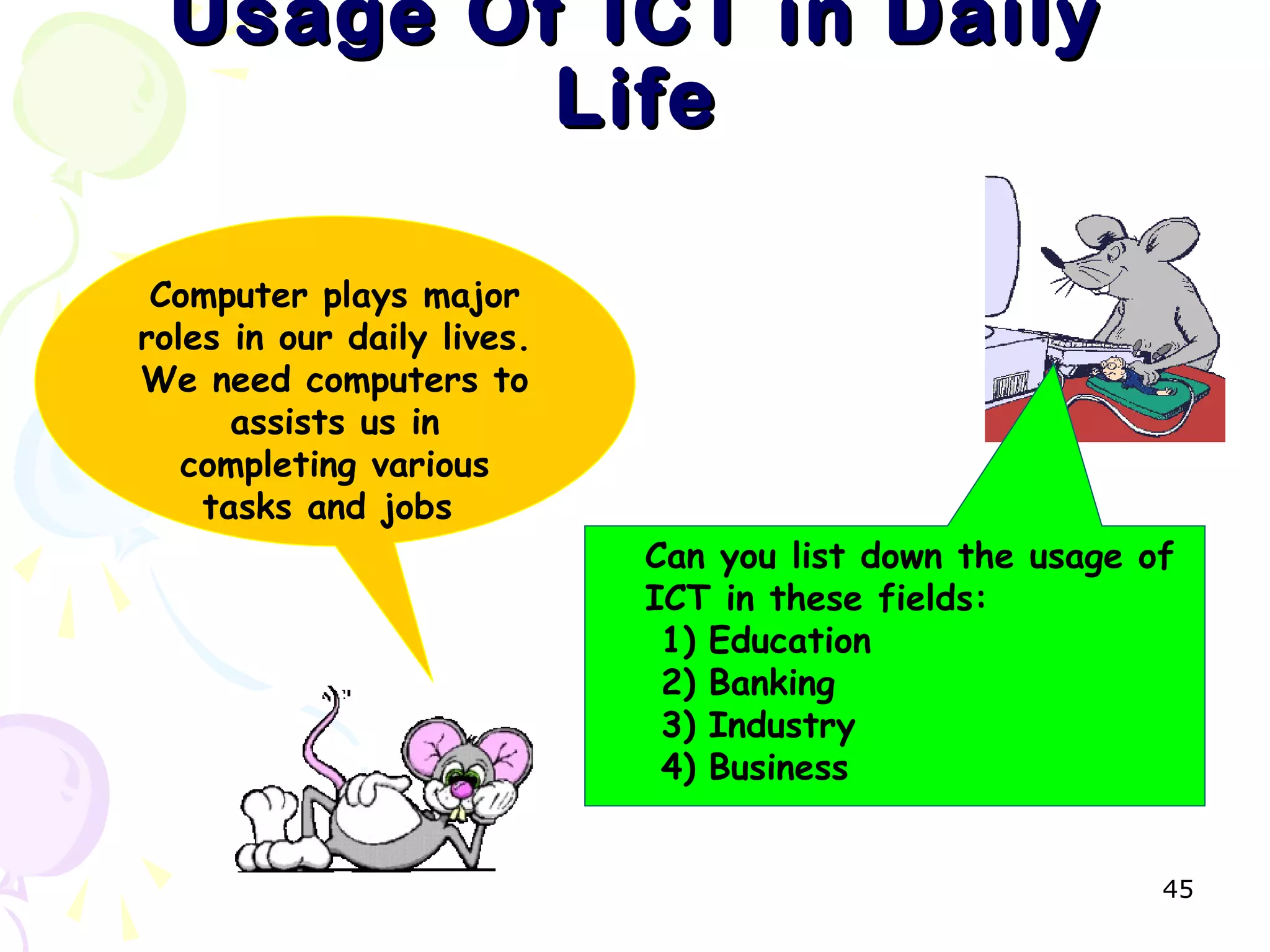 45
Usage Of ICT in DailyUsage Of ICT in Daily
LifeLife
Computer plays major
roles in our daily lives.
We need computers to
assists us in
completing various
tasks and jobs
Can you list down the usage of
ICT in these fields:
1) Education
2) Banking
3) Industry
4) Business
 