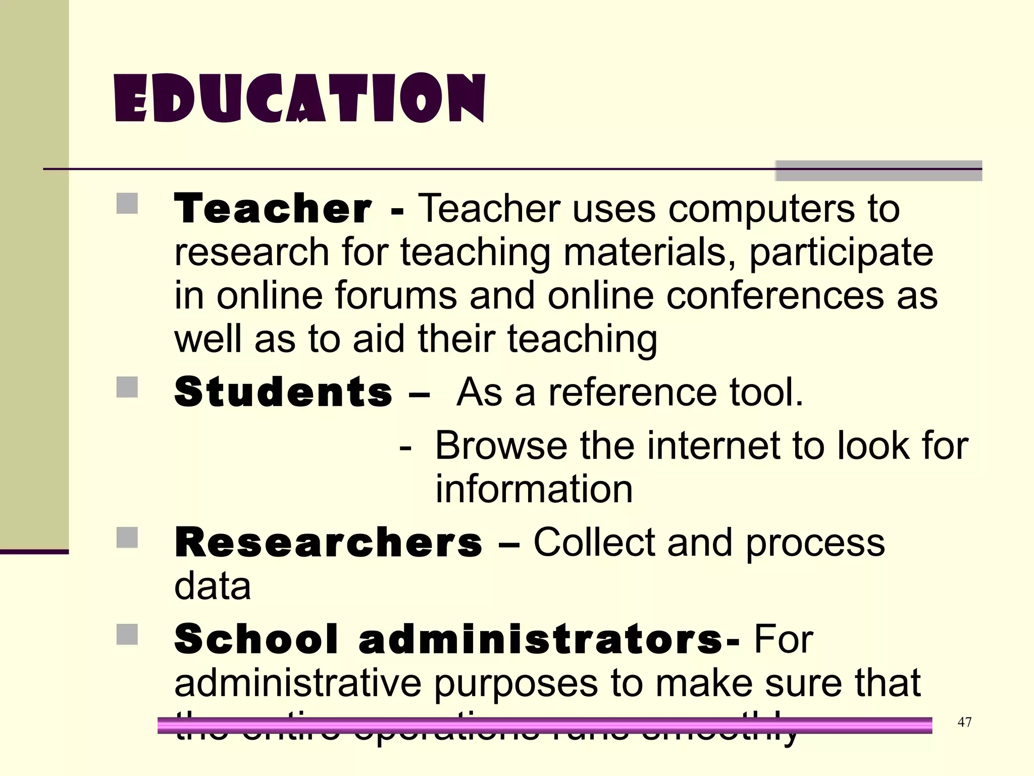 47
Education
 Teacher - Teacher uses computers to
research for teaching materials, participate
in online forums and online conferences as
well as to aid their teaching
 Students – As a reference tool.
- Browse the internet to look for
information
 Researchers – Collect and process
data
 School administrators- For
administrative purposes to make sure that
the entire operations runs smoothly
 