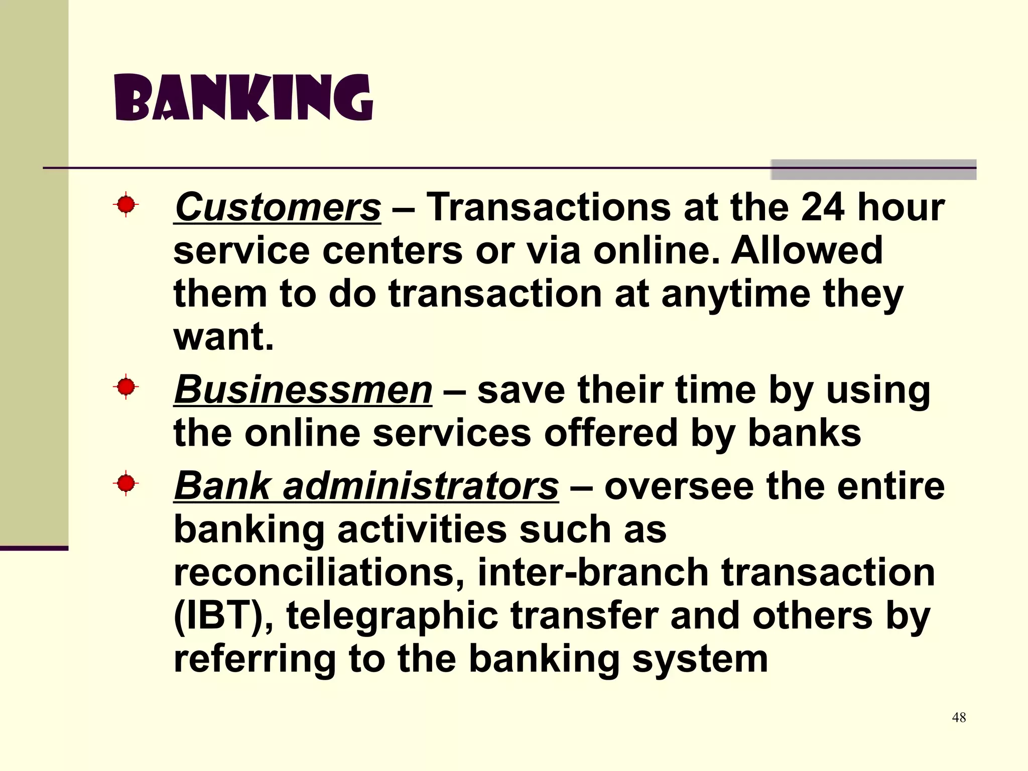 48
Banking
Customers – Transactions at the 24 hour
service centers or via online. Allowed
them to do transaction at anytime they
want.
Businessmen – save their time by using
the online services offered by banks
Bank administrators – oversee the entire
banking activities such as
reconciliations, inter-branch transaction
(IBT), telegraphic transfer and others by
referring to the banking system
 