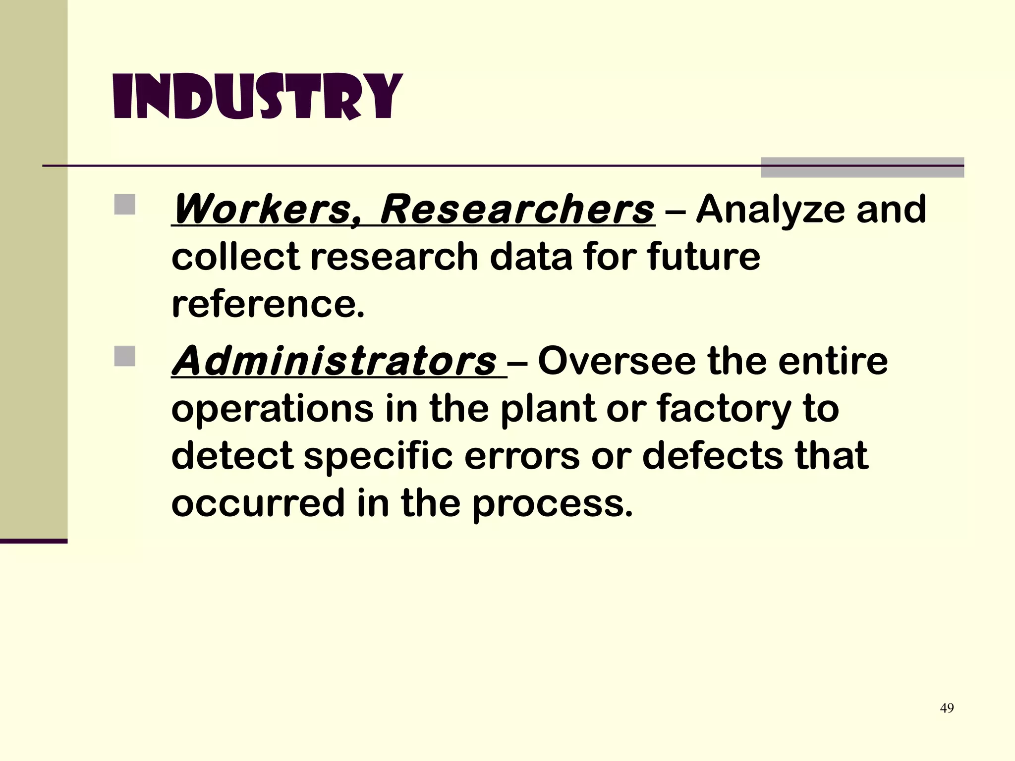 49
Industry
 Workers, Researchers – Analyze and
collect research data for future
reference.
 Administrators – Oversee the entire
operations in the plant or factory to
detect specific errors or defects that
occurred in the process.
 