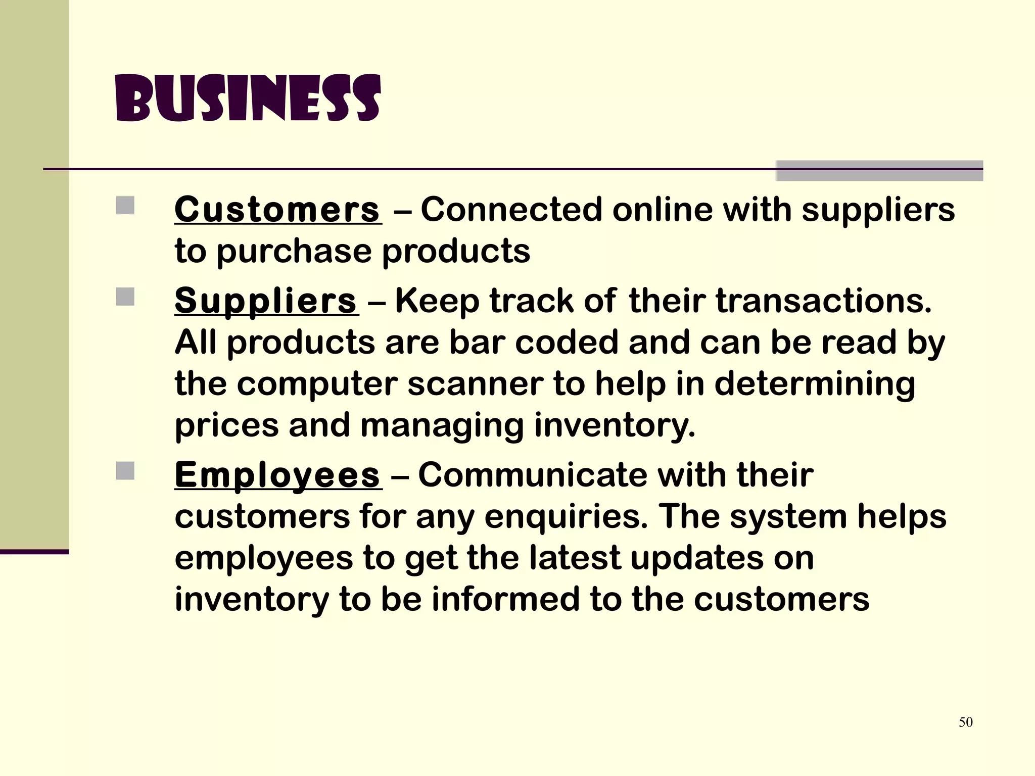 50
Business
 Customers – Connected online with suppliers
to purchase products
 Suppliers – Keep track of their transactions.
All products are bar coded and can be read by
the computer scanner to help in determining
prices and managing inventory.
 Employees – Communicate with their
customers for any enquiries. The system helps
employees to get the latest updates on
inventory to be informed to the customers
 