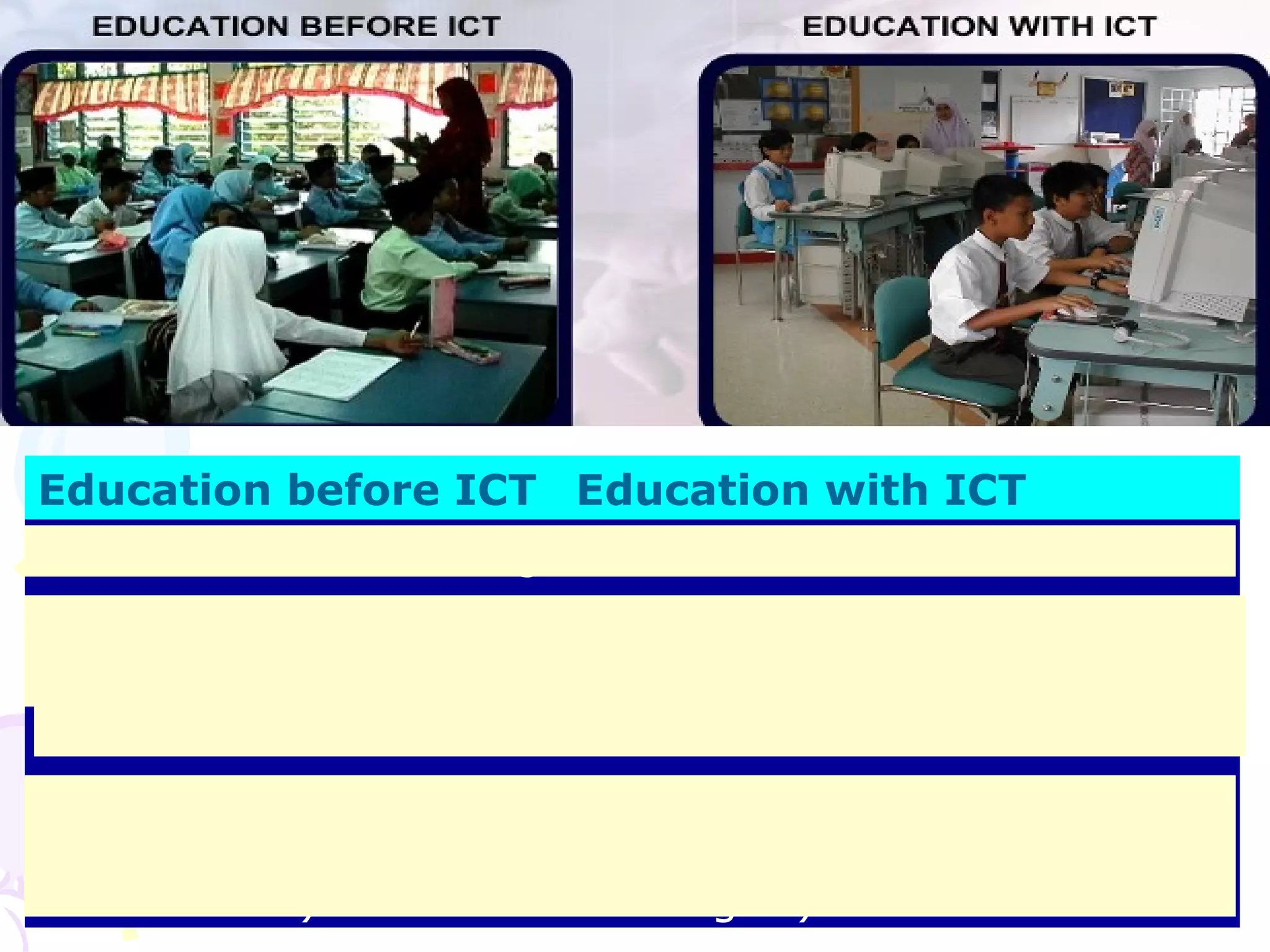 56
Education before ICT Education with ICT
Not Interactive / Boring Interactive
Ordinary teaching and
learning
Enhance teaching and
learning
Teacher centered Student centered
Teaching and learning
must be in one to one (
face to face )
Not necessary ( e.g. video
conference, yahoo video
massager )
 