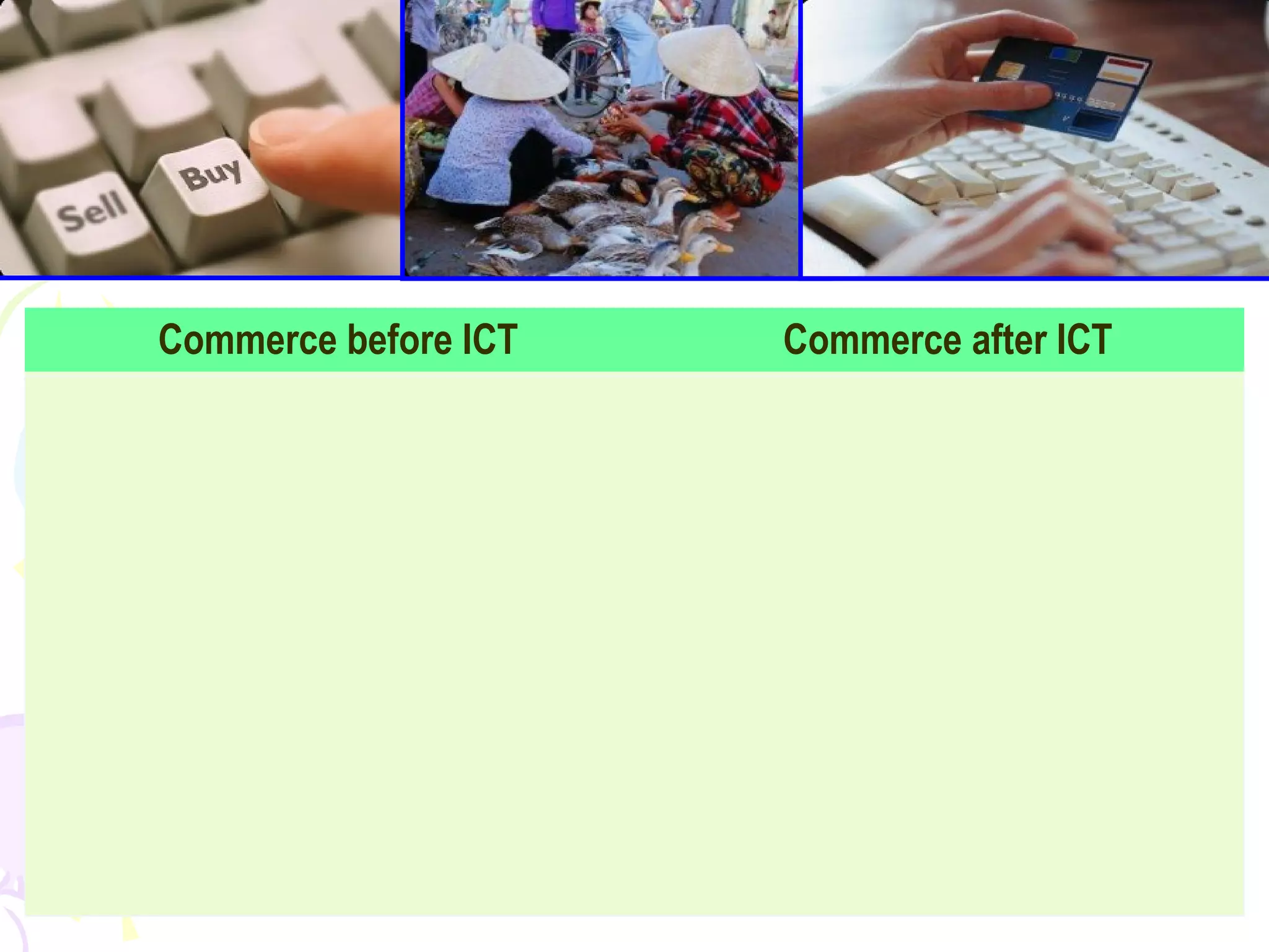 59
Commerce before ICT Commerce after ICT
Using the barter system and it was
then later developed into currency.
E-commerce. It includes distribution,
buying, selling and servicing
products that are done electronically.
Advertisement was in the form of word
of mouth, billboards and printed flyers.
Trading globally was extremely slow,
late and expensive. Traders had to find
ways to market global products in the
global market.
 