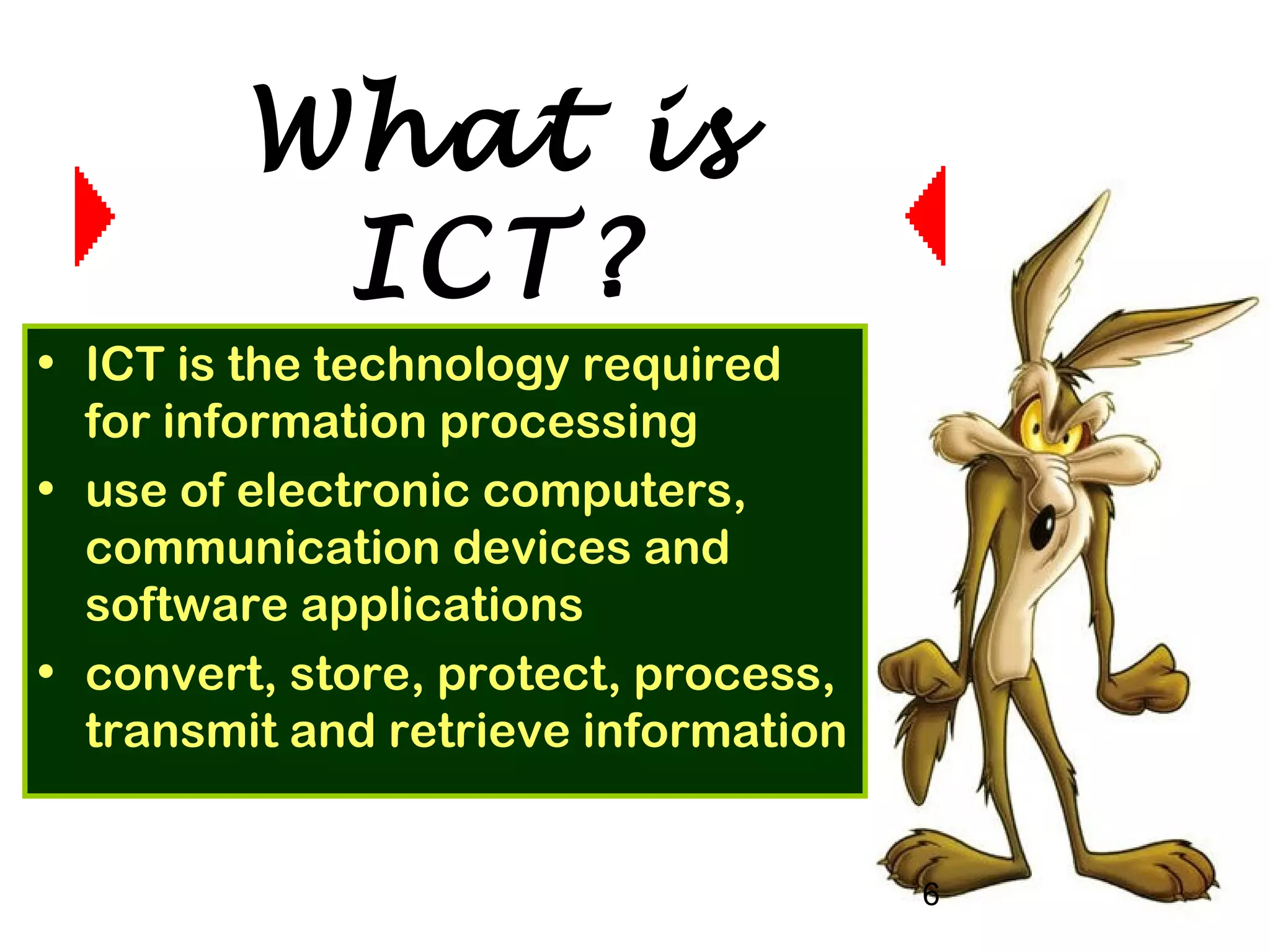 6
• ICT is the technology required
for information processing
• use of electronic computers,
communication devices and
software applications
• convert, store, protect, process,
transmit and retrieve information
What is
ICT?
 