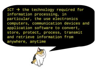 ICT  the technology required for
information processing, in
particular, the use electronics
computers, communication devices and
application software to convert,
store, protect, process, transmit
and retrieve information from
anywhere, anytime
 