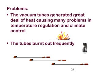 24
Problems:
• The vacuum tubes generated great
deal of heat causing many problems in
temperature regulation and climate
control
• The tubes burnt out frequently
 