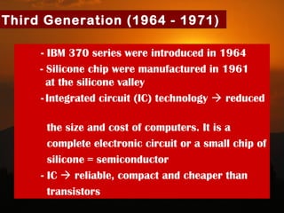 27
Third Generation (1964 - 1971)
- IBM 370 series were introduced in 1964
- Silicone chip were manufactured in 1961
at the silicone valley
- Integrated circuit (IC) technology  reduced
the size and cost of computers. It is a
complete electronic circuit or a small chip of
silicone = semiconductor
- IC  reliable, compact and cheaper than
transistors
 