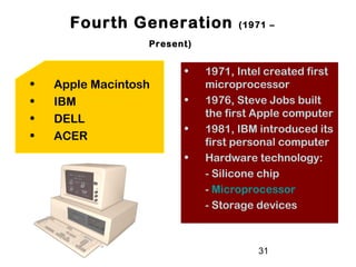 31
Fourth Generation (1971 –
Present)
• 1971, Intel created first
microprocessor
• 1976, Steve Jobs built
the first Apple computer
• 1981, IBM introduced its
first personal computer
• Hardware technology:
- Silicone chip
- Microprocessor
- Storage devices
• Apple Macintosh
• IBM
• DELL
• ACER
 