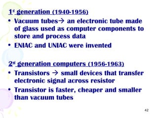 42
1st
generation (1940-1956)
• Vacuum tubes an electronic tube made
of glass used as computer components to
store and process data
• ENIAC and UNIAC were invented
2nd
generation computers (1956-1963)
• Transistors  small devices that transfer
electronic signal across resistor
• Transistor is faster, cheaper and smaller
than vacuum tubes
 