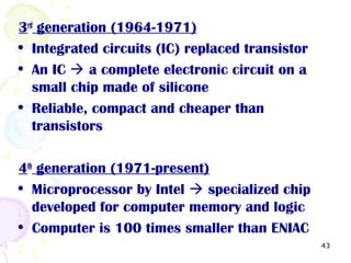 43
3rd
generation (1964-1971)
• Integrated circuits (IC) replaced transistor
• An IC  a complete electronic circuit on a
small chip made of silicone
• Reliable, compact and cheaper than
transistors
4th
generation (1971-present)
• Microprocessor by Intel  specialized chip
developed for computer memory and logic
• Computer is 100 times smaller than ENIAC
 