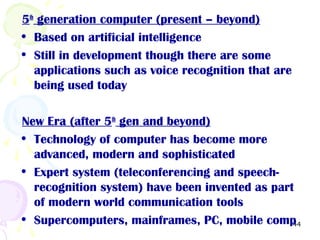 44
5th
generation computer (present – beyond)
• Based on artificial intelligence
• Still in development though there are some
applications such as voice recognition that are
being used today
New Era (after 5th
gen and beyond)
• Technology of computer has become more
advanced, modern and sophisticated
• Expert system (teleconferencing and speech-
recognition system) have been invented as part
of modern world communication tools
• Supercomputers, mainframes, PC, mobile comp
 
