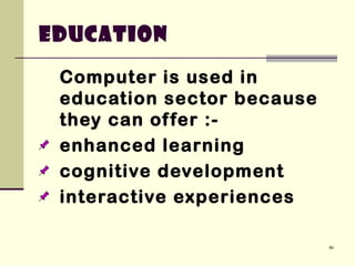 46
Computer is used in
education sector because
they can offer :-
enhanced learning
cognitive development
interactive experiences
Education
 