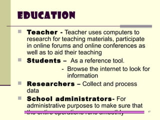 47
Education
 Teacher - Teacher uses computers to
research for teaching materials, participate
in online forums and online conferences as
well as to aid their teaching
 Students – As a reference tool.
- Browse the internet to look for
information
 Researchers – Collect and process
data
 School administrators- For
administrative purposes to make sure that
the entire operations runs smoothly
 