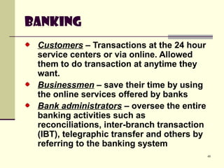 48
Banking
Customers – Transactions at the 24 hour
service centers or via online. Allowed
them to do transaction at anytime they
want.
Businessmen – save their time by using
the online services offered by banks
Bank administrators – oversee the entire
banking activities such as
reconciliations, inter-branch transaction
(IBT), telegraphic transfer and others by
referring to the banking system
 