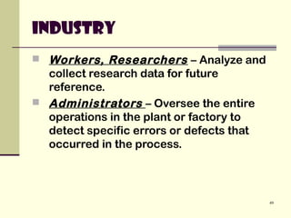 49
Industry
 Workers, Researchers – Analyze and
collect research data for future
reference.
 Administrators – Oversee the entire
operations in the plant or factory to
detect specific errors or defects that
occurred in the process.
 