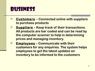 50
Business
 Customers – Connected online with suppliers
to purchase products
 Suppliers – Keep track of their transactions.
All products are bar coded and can be read by
the computer scanner to help in determining
prices and managing inventory.
 Employees – Communicate with their
customers for any enquiries. The system helps
employees to get the latest updates on
inventory to be informed to the customers
 