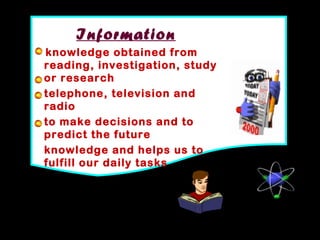 7
Information
knowledge obtained from
reading, investigation, study
or research
telephone, television and
radio
to make decisions and to
predict the future
knowledge and helps us to
fulfill our daily tasks
 