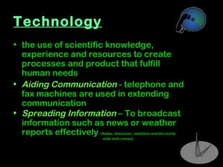 9
Technology
• the use of scientific knowledge,
experience and resources to create
processes and product that fulfill
human needs
• Aiding Communication - telephone and
fax machines are used in extending
communication
• Spreading Information – To broadcast
information such as news or weather
reports effectively (Radio, television, satellites and the world
wide web (www))
 