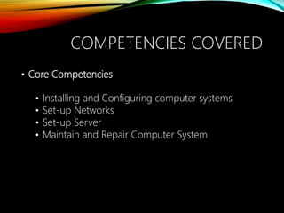 • Core Competencies
• Installing and Configuring computer systems
• Set-up Networks
• Set-up Server
• Maintain and Repair Computer System
COMPETENCIES COVERED
 