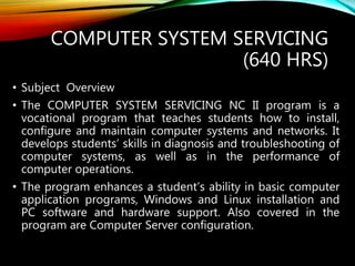 COMPUTER SYSTEM SERVICING
(640 HRS)
• Subject Overview
• The COMPUTER SYSTEM SERVICING NC II program is a
vocational program that teaches students how to install,
configure and maintain computer systems and networks. It
develops students’ skills in diagnosis and troubleshooting of
computer systems, as well as in the performance of
computer operations.
• The program enhances a student’s ability in basic computer
application programs, Windows and Linux installation and
PC software and hardware support. Also covered in the
program are Computer Server configuration.
 