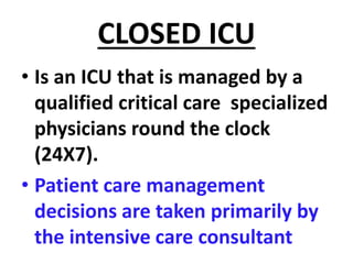 CLOSED ICU
• Is an ICU that is managed by a
qualified critical care specialized
physicians round the clock
(24X7).
• Patient care management
decisions are taken primarily by
the intensive care consultant
 
