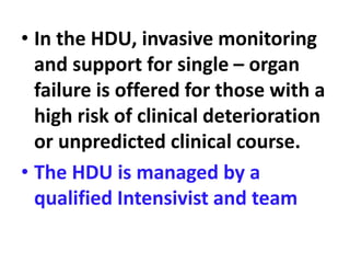 • In the HDU, invasive monitoring
and support for single – organ
failure is offered for those with a
high risk of clinical deterioration
or unpredicted clinical course.
• The HDU is managed by a
qualified Intensivist and team
 