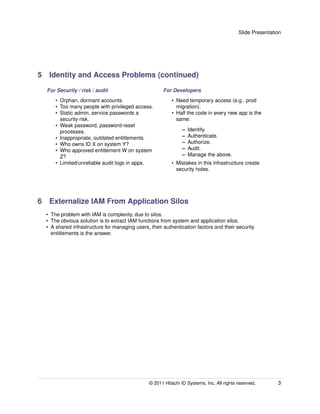 Slide Presentation




5 Identity and Access Problems (continued)
  For Security / risk / audit                         For Developers
      • Orphan, dormant accounts.                          • Need temporary access (e.g., prod
      • Too many people with privileged access.              migration).
      • Static admin, service passwords a                  • Half the code in every new app is the
        security risk.                                       same:
      • Weak password, password-reset
        processes.                                              –   Identify.
      • Inappropriate, outdated entitlements.                   –   Authenticate.
      • Who owns ID X on system Y?                              –   Authorize.
      • Who approved entitlement W on system                    –   Audit.
        Z?                                                      –   Manage the above.
      • Limited/unreliable audit logs in apps.             • Mistakes in this infrastructure create
                                                             security holes.




6 Externalize IAM From Application Silos
  • The problem with IAM is complexity, due to silos.
  • The obvious solution is to extract IAM functions from system and application silos.
  • A shared infrastructure for managing users, their authentication factors and their security
    entitlements is the answer.




                                                © 2011 Hitachi ID Systems, Inc. All rights reserved.       3
 