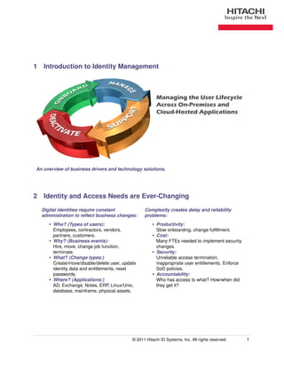 1 Introduction to Identity Management



                                                         Managing the User Lifecycle
                                                         Across On-Premises and
                                                         Cloud-Hosted Applications




An overview of business drivers and technology solutions.




2 Identity and Access Needs are Ever-Changing
  Digital identities require constant             Complexity creates delay and reliability
  administration to reﬂect business changes:      problems:
     • Who? (Types of users):                          • Productivity:
       Employees, contractors, vendors,                  Slow onboarding, change fulﬁllment.
       partners, customers.                            • Cost:
     • Why? (Business events):                           Many FTEs needed to implement security
       Hire, move, change job function,                  changes.
       terminate.                                      • Security:
     • What? (Change types:)                             Unreliable access termination,
       Create/move/disable/delete user, update           inappropriate user entitlements. Enforce
       identity data and entitlements, reset             SoD policies.
       passwords.                                      • Accountability:
     • Where? (Applications:)                            Who has access to what? How/when did
       AD, Exchange, Notes, ERP, Linux/Unix,             they get it?
       database, mainframe, physical assets.




                                            © 2011 Hitachi ID Systems, Inc. All rights reserved.    1
 