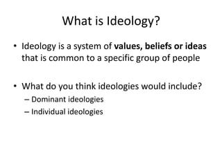 What is Ideology?
• Ideology is a system of values, beliefs or ideas
  that is common to a specific group of people

• What do you think ideologies would include?
  – Dominant ideologies
  – Individual ideologies
 