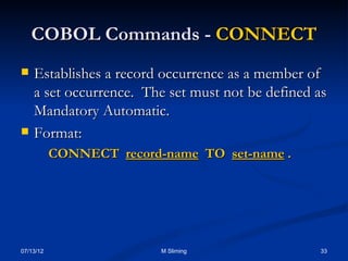 09/06/16 33M Sliming
COBOL Commands -COBOL Commands - CONNECTCONNECT
 Establishes a record occurrence as a member ofEstablishes a record occurrence as a member of
a set occurrence. The set must not be defined asa set occurrence. The set must not be defined as
Mandatory Automatic.Mandatory Automatic.
 Format:Format:
CONNECTCONNECT record-namerecord-name TOTO set-nameset-name ..
 