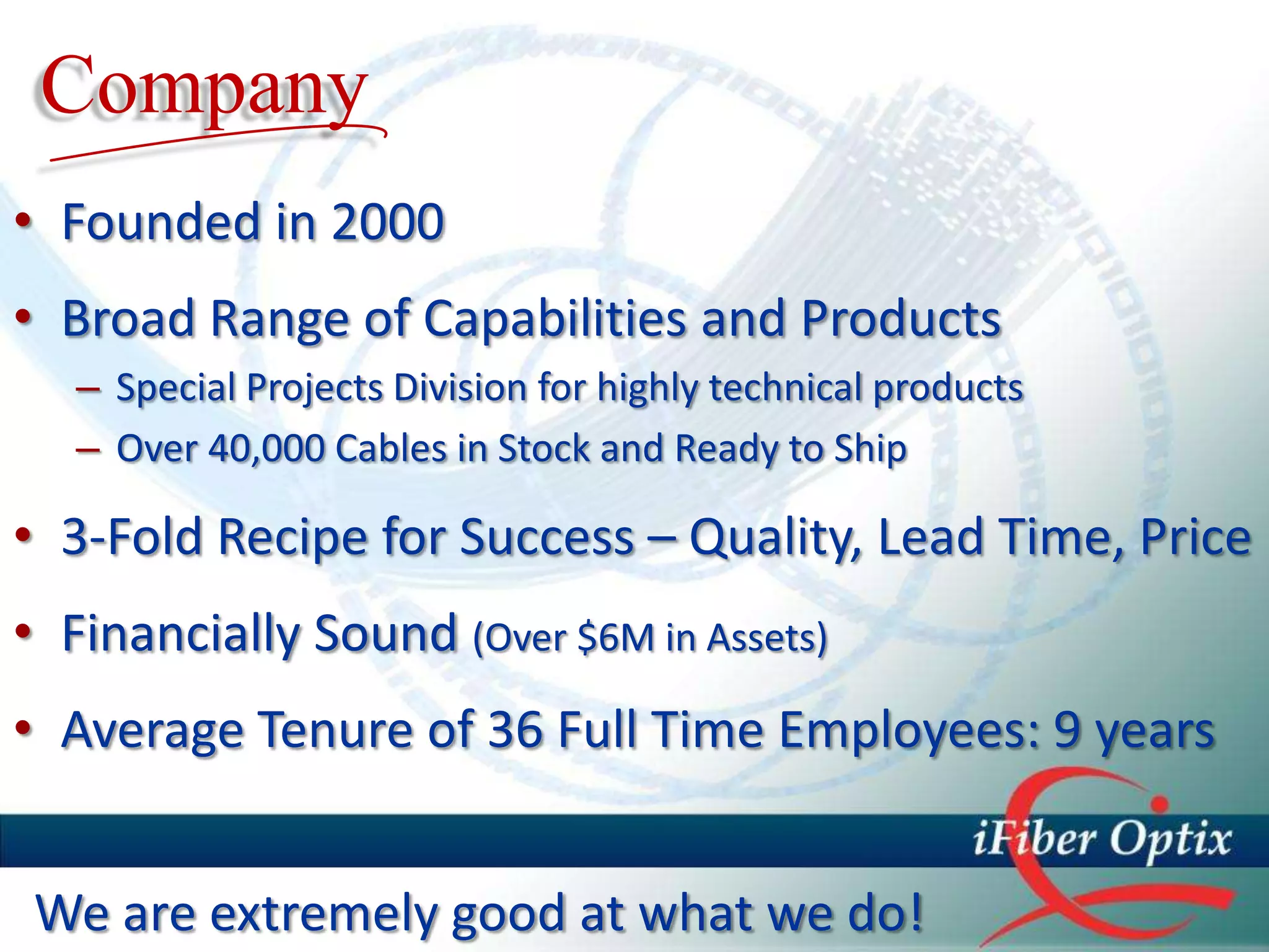 Company
• Founded in 2000
• Broad Range of Capabilities and Products
   – Special Projects Division for highly technical products
   – Over 40,000 Cables in Stock and Ready to Ship

• 3-Fold Recipe for Success – Quality, Lead Time, Price
• Financially Sound (Over $6M in Assets)
• Average Tenure of 36 Full Time Employees: 9 years


 We are extremely good at what we do!
 
