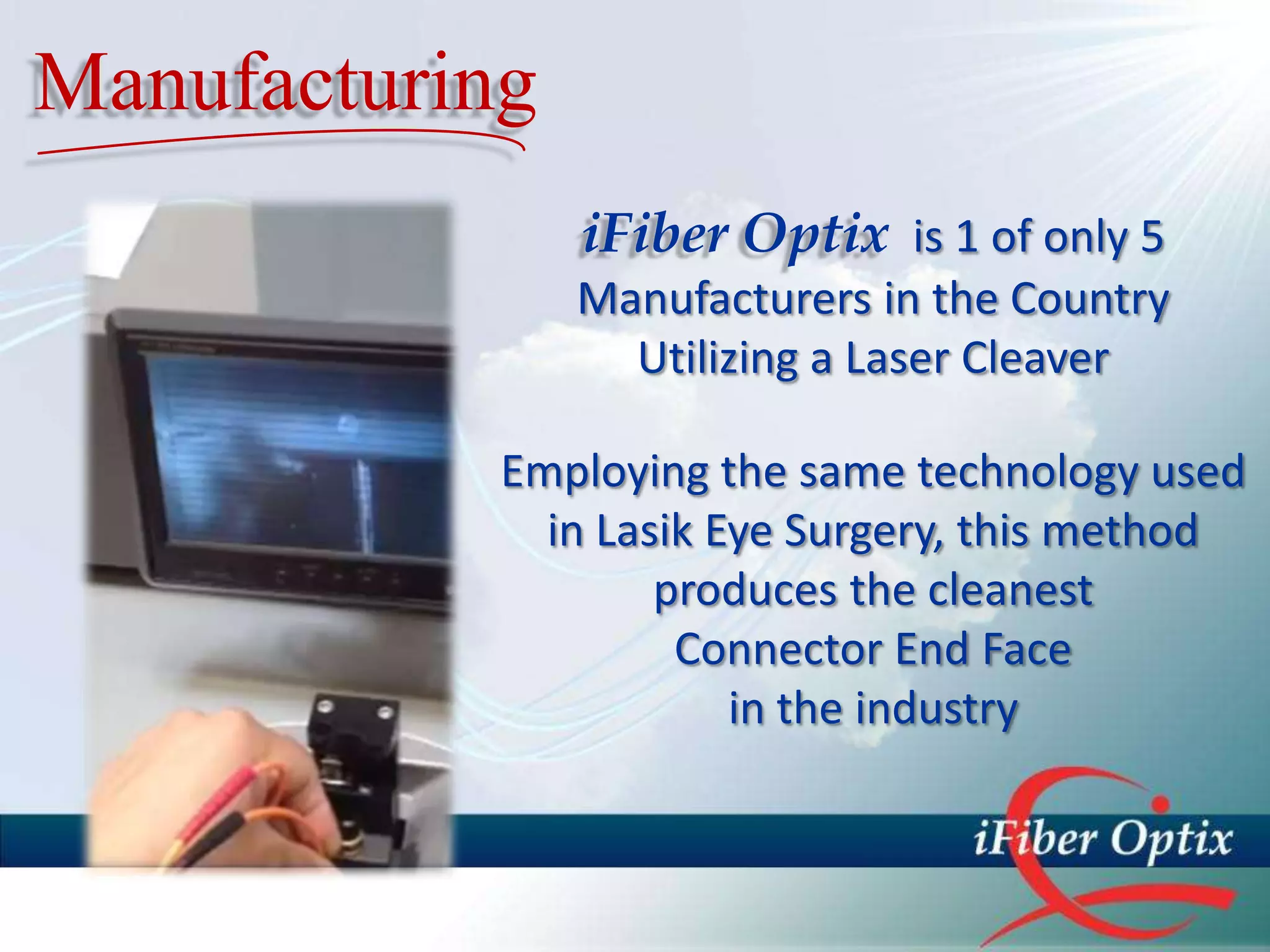 Manufacturing
                iFiber Optix is 1 of only 5
                Manufacturers in the Country
                  Utilizing a Laser Cleaver

            Employing the same technology used
              in Lasik Eye Surgery, this method
                    produces the cleanest
                     Connector End Face
                        in the industry
 